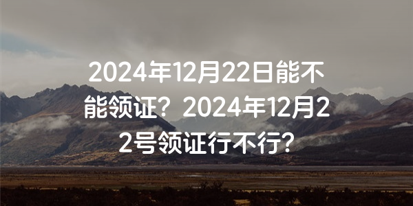 2024年12月22日能不能領證？2024年12月22號領證行不行？