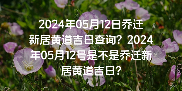 2024年05月12日喬遷新居黃道吉日查詢？2024年05月12號是不是喬遷新居黃道吉日？