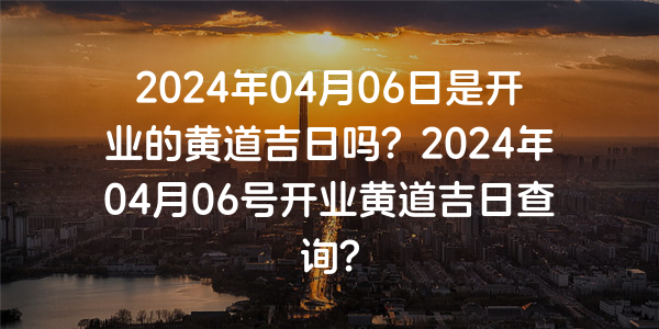 2024年04月06日是開業的黃道吉日嗎？2024年04月06號開業黃道吉日查詢？