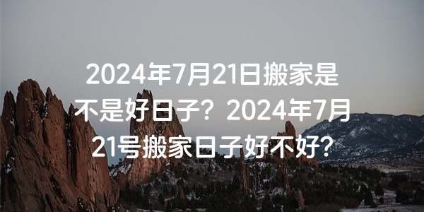 2024年7月21日搬家是不是好日子？2024年7月21號搬家日子好不好？