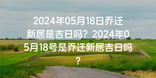 2024年05月18日喬遷新居是吉日嗎？2024年05月18號是喬遷新居吉日嗎？