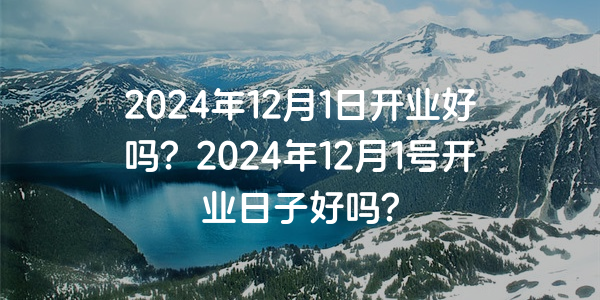 2024年12月1日開業好嗎？2024年12月1號開業日子好嗎？