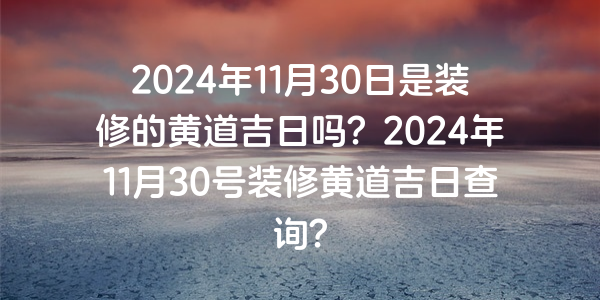 2024年11月30日是裝修的黃道吉日嗎？2024年11月30號裝修黃道吉日查詢？