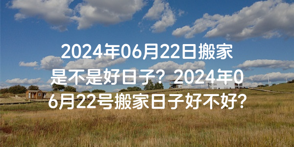 2024年06月22日搬家是不是好日子？2024年06月22號搬家日子好不好？