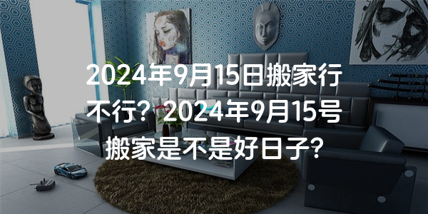 2024年9月15日搬家行不行？2024年9月15號搬家是不是好日子？