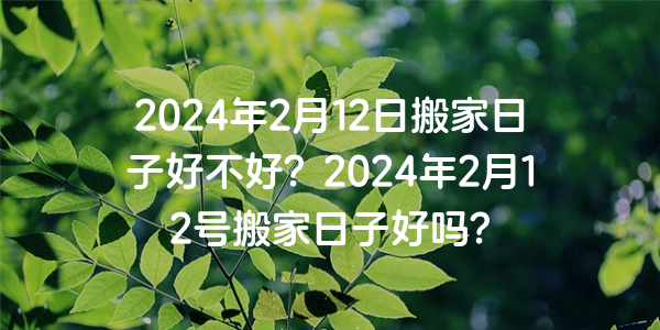 2024年2月12日搬家日子好不好？2024年2月12號搬家日子好嗎？