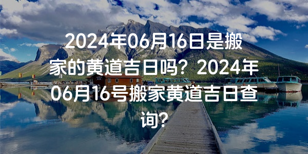 2024年06月16日是搬家的黃道吉日嗎？2024年06月16號搬家黃道吉日查詢？