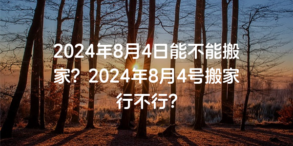 2024年8月4日能不能搬家？2024年8月4號搬家行不行？