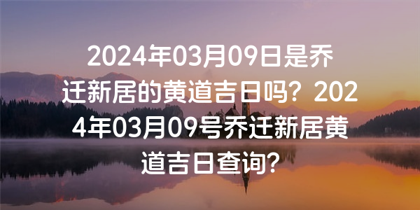 2024年03月09日是喬遷新居的黃道吉日嗎？2024年03月09號喬遷新居黃道吉日查詢？