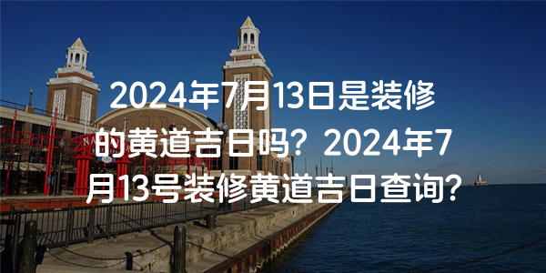 2024年7月13日是裝修的黃道吉日嗎？2024年7月13號裝修黃道吉日查詢？