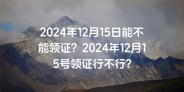 2024年12月15日能不能領證？2024年12月15號領證行不行？