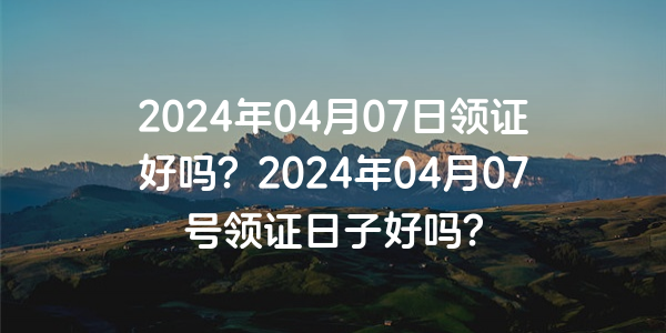 2024年04月07日領證好嗎？2024年04月07號領證日子好嗎？