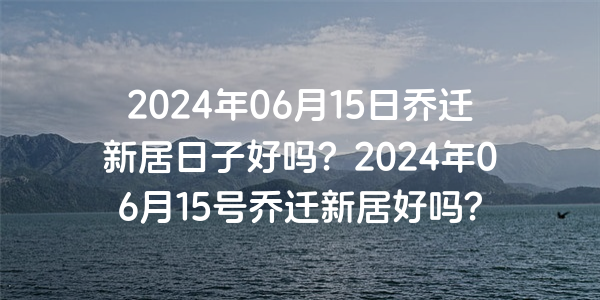 2024年06月15日喬遷新居日子好嗎？2024年06月15號喬遷新居好嗎？