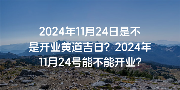 2024年11月24日是不是開業黃道吉日？2024年11月24號能不能開業？