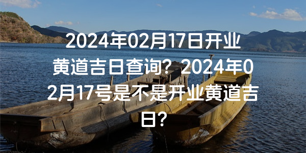 2024年02月17日開業黃道吉日查詢？2024年02月17號是不是開業黃道吉日？