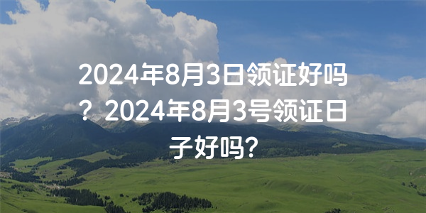 2024年8月3日領證好嗎？2024年8月3號領證日子好嗎？