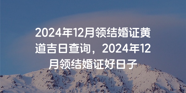 2024年12月領結婚證黃道吉日查詢，2024年12月領結婚證好日子