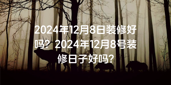 2024年12月8日裝修好嗎？2024年12月8號裝修日子好嗎？