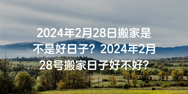 2024年2月28日搬家是不是好日子？2024年2月28號搬家日子好不好？