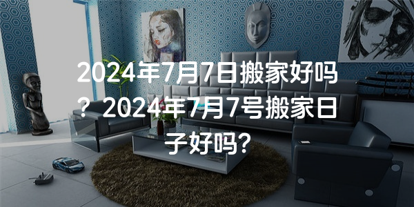 2024年7月7日搬家好嗎？2024年7月7號搬家日子好嗎？