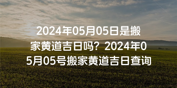 2024年05月05日是搬家黃道吉日嗎？2024年05月05號搬家黃道吉日查詢