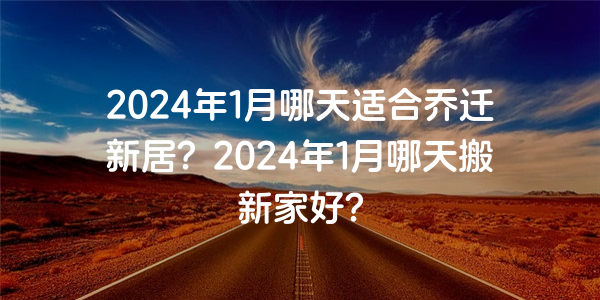 2024年1月哪天適合喬遷新居？2024年1月哪天搬新家好?