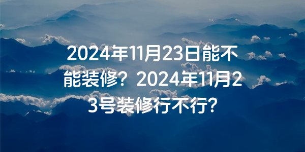 2024年11月23日能不能裝修？2024年11月23號裝修行不行？