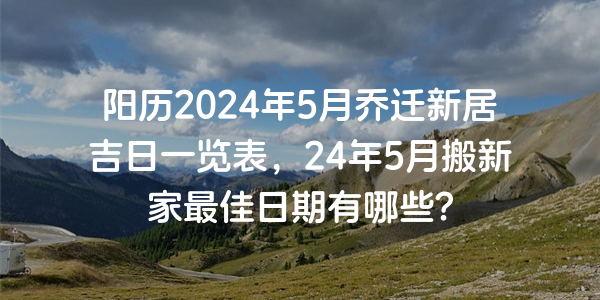 陽曆2024年5月喬遷新居吉日一覽表，24年5月搬新家最佳日期有哪些？