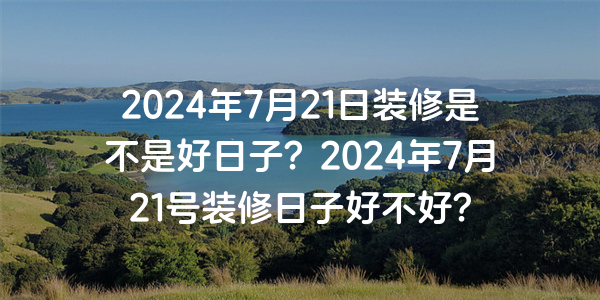 2024年7月21日裝修是不是好日子？2024年7月21號裝修日子好不好？