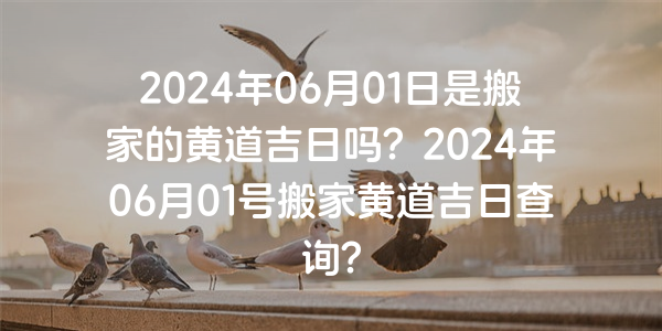 2024年06月01日是搬家的黃道吉日嗎？2024年06月01號搬家黃道吉日查詢？