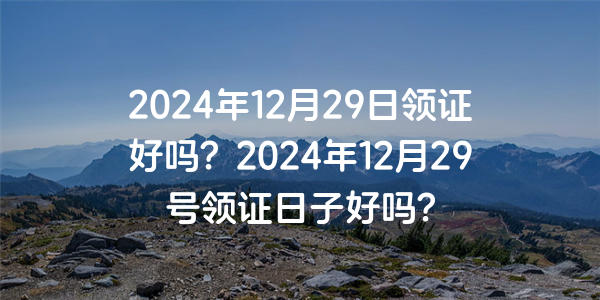 2024年12月29日領證好嗎？2024年12月29號領證日子好嗎？