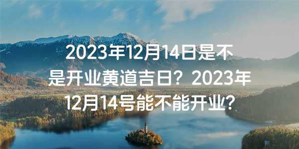 2023年12月14日是不是開業黃道吉日？2023年12月14號能不能開業？