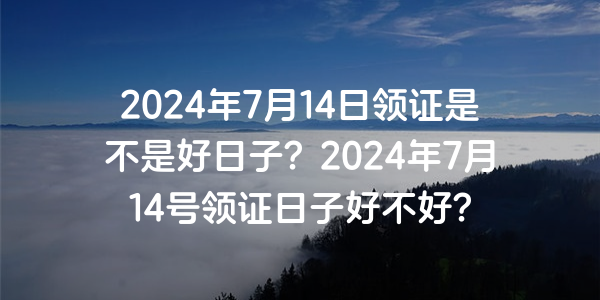 2024年7月14日領證是不是好日子？2024年7月14號領證日子好不好？