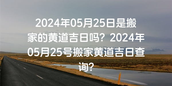 2024年05月25日是搬家的黃道吉日嗎？2024年05月25號搬家黃道吉日查詢？