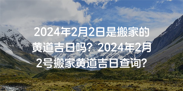 2024年2月2日是搬家的黃道吉日嗎？2024年2月2號搬家黃道吉日查詢？