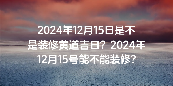 2024年12月15日是不是裝修黃道吉日？2024年12月15號能不能裝修？