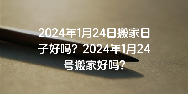 2024年1月24日搬家日子好嗎？2024年1月24號搬家好嗎？