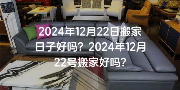 2024年12月22日搬家日子好嗎？2024年12月22號搬家好嗎？