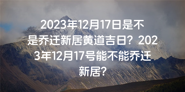 2023年12月17日是不是喬遷新居黃道吉日？2023年12月17號能不能喬遷新居？