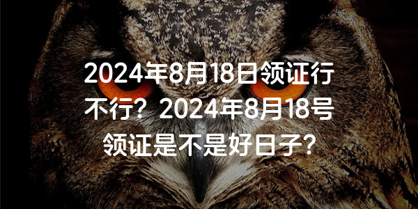 2024年8月18日領證行不行？2024年8月18號領證是不是好日子？