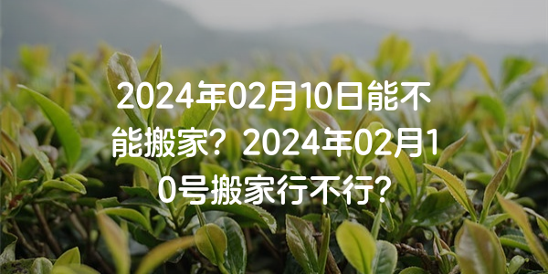 2024年02月10日能不能搬家？2024年02月10號搬家行不行？