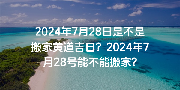 2024年7月28日是不是搬家黃道吉日？2024年7月28號能不能搬家？