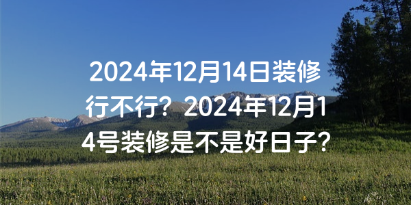 2024年12月14日裝修行不行？2024年12月14號裝修是不是好日子？