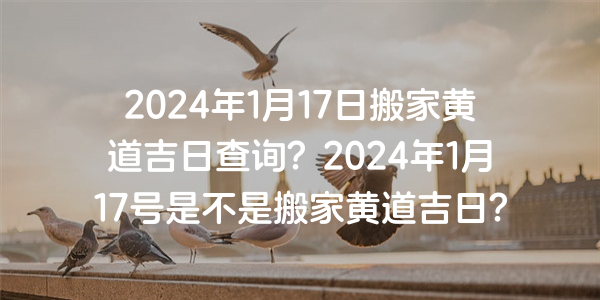 2024年1月17日搬家黃道吉日查詢？2024年1月17號是不是搬家黃道吉日？