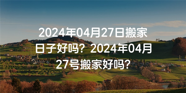 2024年04月27日搬家日子好嗎？2024年04月27號搬家好嗎？