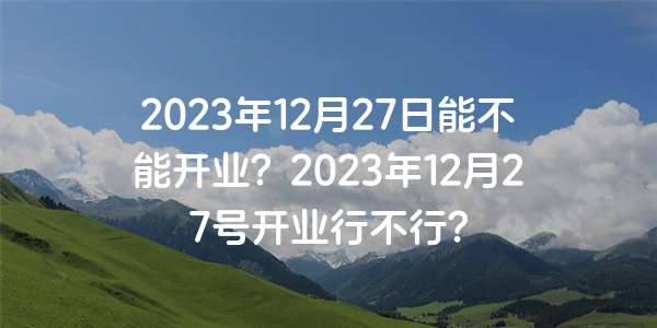 2023年12月27日能不能開業？2023年12月27號開業行不行？