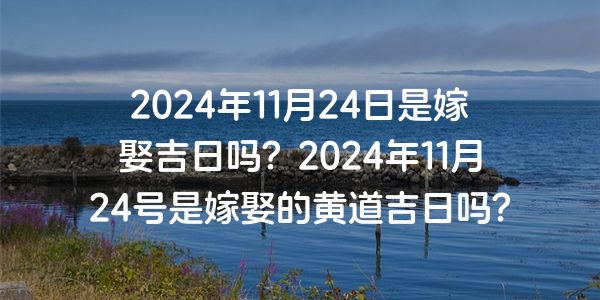 2024年11月24日是嫁娶吉日嗎？2024年11月24號是嫁娶的黃道吉日嗎？