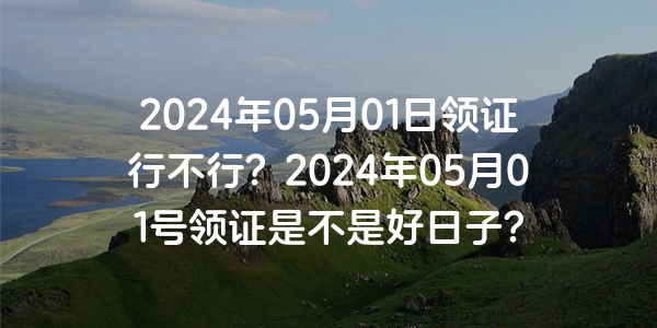 2024年05月01日領證行不行？2024年05月01號領證是不是好日子？