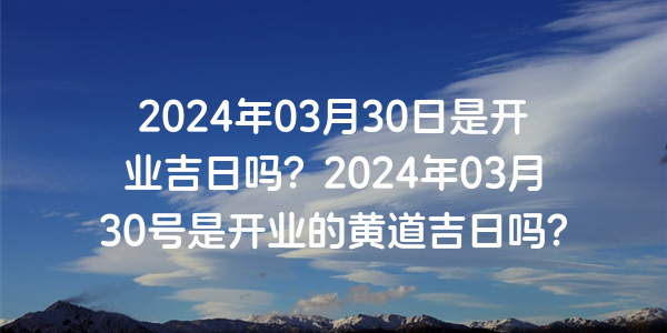 2024年03月30日是開業吉日嗎？2024年03月30號是開業的黃道吉日嗎？