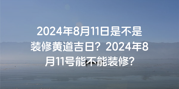 2024年8月11日是不是裝修黃道吉日？2024年8月11號能不能裝修？